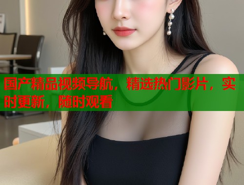 国产精品视频导航,精选热门影片,实时更新,随时观看 国产精品视频导航,精选热门影片,实时更新,随时观看