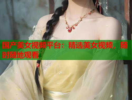国产美女视频平台:精选美女视频,随时随地观看 国产美女视频平台:精选美女视频,随时随地观看