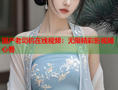 国产老司机在线视频：无限精彩影视随心看