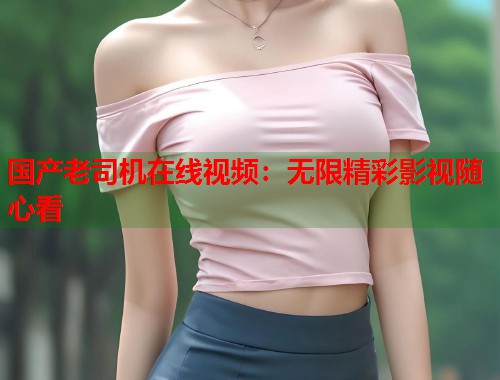国产老司机在线视频：无限精彩影视随心看