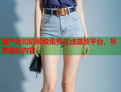 国产老司机视频免费在线播放平台，尽享精彩内容