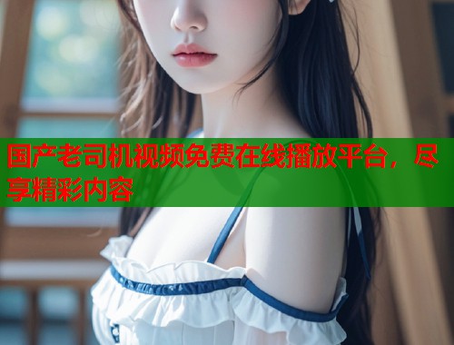 国产老司机视频免费在线播放平台，尽享精彩内容