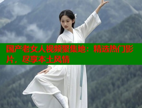 国产老女人视频聚集地：精选热门影片，尽享本土风情