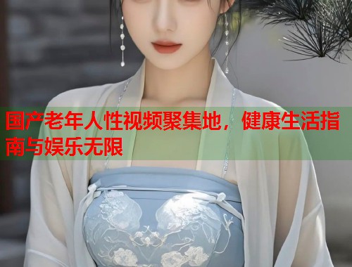 国产老年人性视频聚集地，健康生活指南与娱乐无限