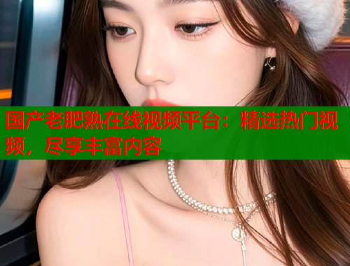 国产老肥熟在线视频平台：精选热门视频，尽享丰富内容