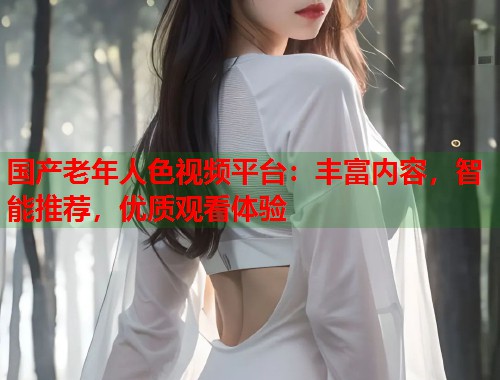 国产老年人色视频平台：丰富内容，智能推荐，优质观看体验