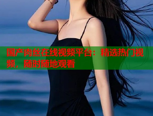 国产肉丝在线视频平台：精选热门视频，随时随地观看