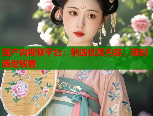 国产肉视频平台：精选优质内容，随时随地观看