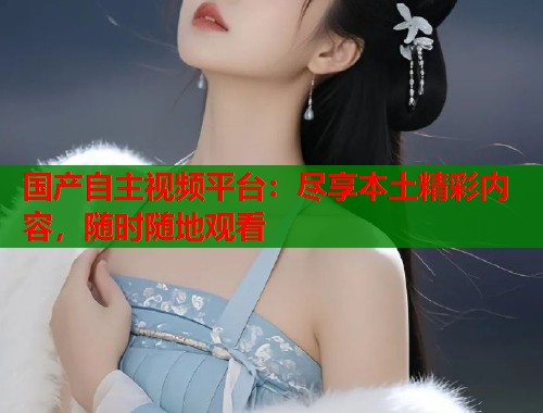 国产自主视频平台：尽享本土精彩内容，随时随地观看