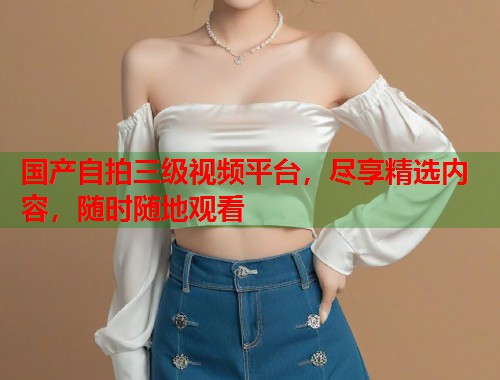 国产自拍三级视频平台，尽享精选内容，随时随地观看