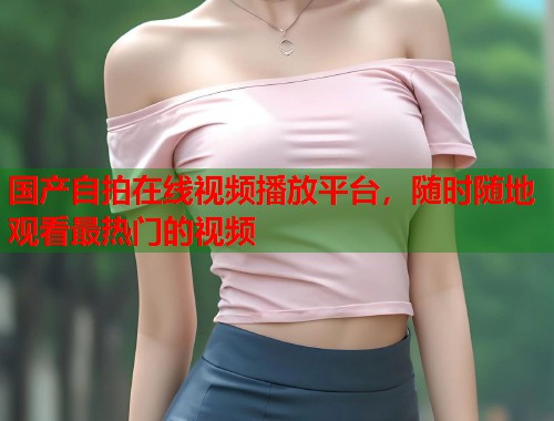 国产自拍在线视频播放平台，随时随地观看最热门的视频