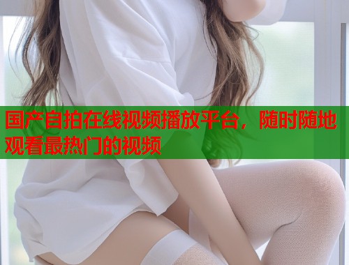 国产自拍在线视频播放平台，随时随地观看最热门的视频