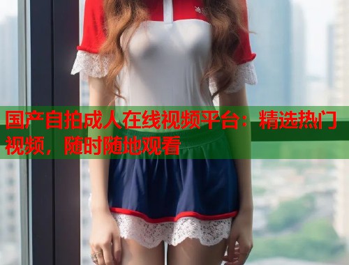国产自拍成人在线视频平台：精选热门视频，随时随地观看
