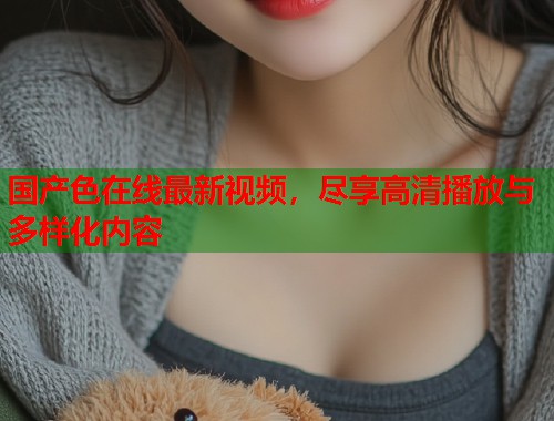 国产色在线最新视频，尽享高清播放与多样化内容