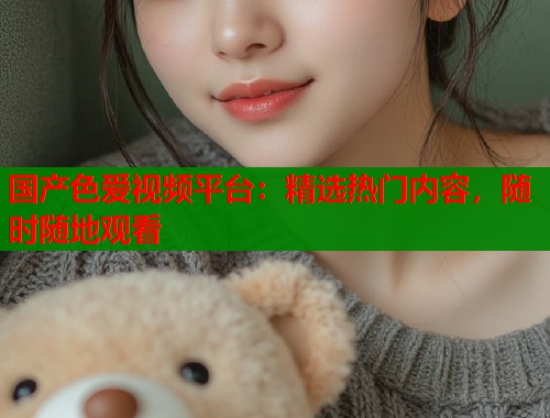 国产色爱视频平台:精选热门内容,随时随地观看 国产色爱视频平台:精选热门内容,随时随地观看