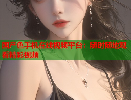 国产色手机在线视频平台：随时随地观看精彩视频