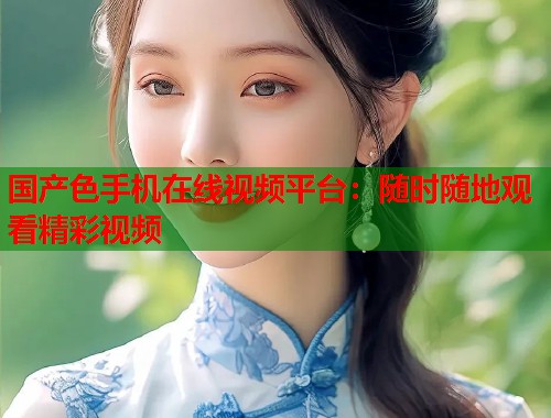 国产色手机在线视频平台:随时随地观看精彩视频 国产色手机在线视频平台:随时随地观看精彩视频