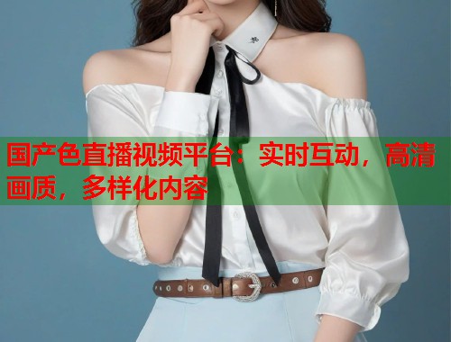 国产色直播视频平台：实时互动，高清画质，多样化内容