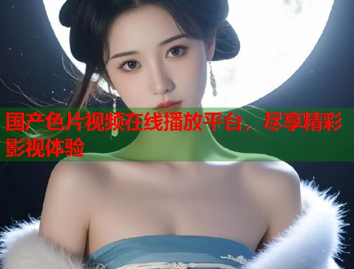 国产色片视频在线播放平台,尽享精彩影视体验 国产色片视频在线播放平台,尽享精彩影视体验