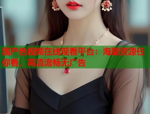 国产色视频在线观看平台：海量资源任你看，高清流畅无广告