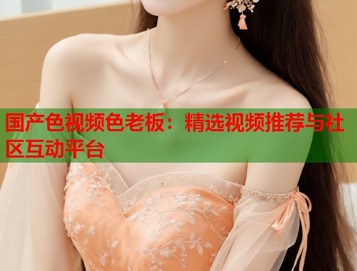 国产色视频色老板:精选视频推荐与社区互动平台 国产色视频色老板:精选视频推荐与社区互动平台