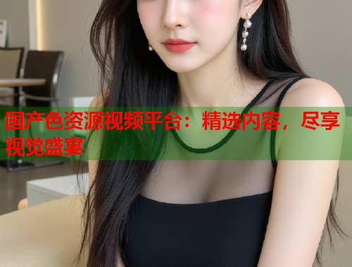 国产色资源视频平台:精选内容,尽享视觉盛宴 国产色资源视频平台:精选内容,尽享视觉盛宴