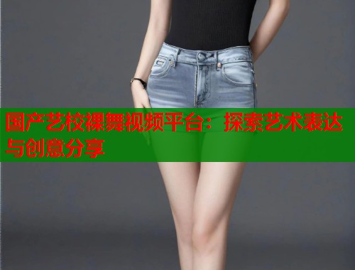 国产艺校裸舞视频平台：探索艺术表达与创意分享
