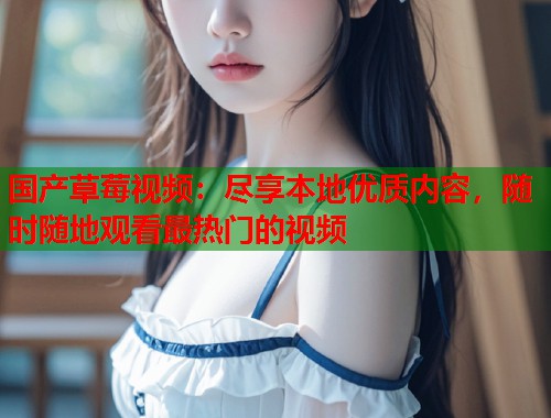 国产草莓视频：尽享本地优质内容，随时随地观看最热门的视频