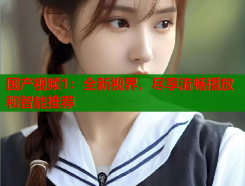 国产视频1：全新视界，尽享流畅播放和智能推荐