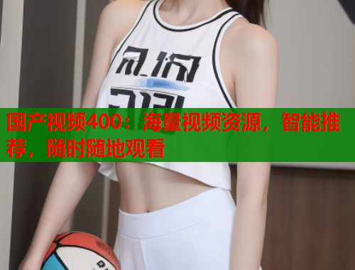 国产视频400：海量视频资源，智能推荐，随时随地观看