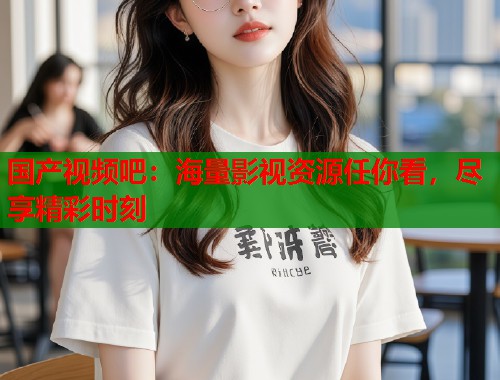 国产视频吧：海量影视资源任你看，尽享精彩时刻