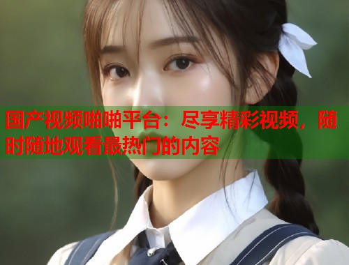 国产视频啪啪平台：尽享精彩视频，随时随地观看最热门的内容
