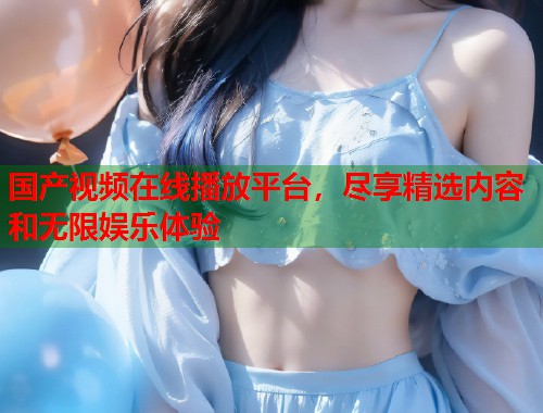 国产视频在线播放平台，尽享精选内容和无限娱乐体验