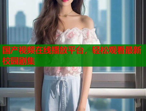 国产视频在线播放平台,轻松观看最新校园剧集 国产视频在线播放平台,轻松观看最新校园剧集