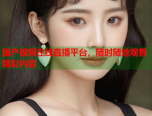 国产视频在线直播平台，随时随地观看精彩内容