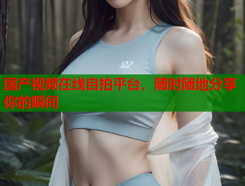 国产视频在线自拍平台，随时随地分享你的瞬间
