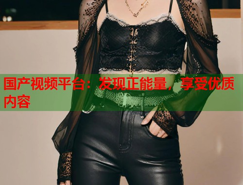 国产视频平台：发现正能量，享受优质内容
