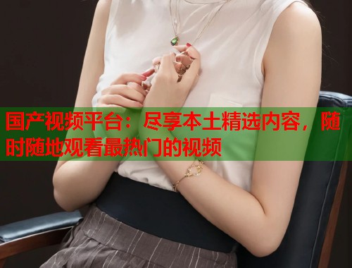 国产视频平台：尽享本土精选内容，随时随地观看最热门的视频