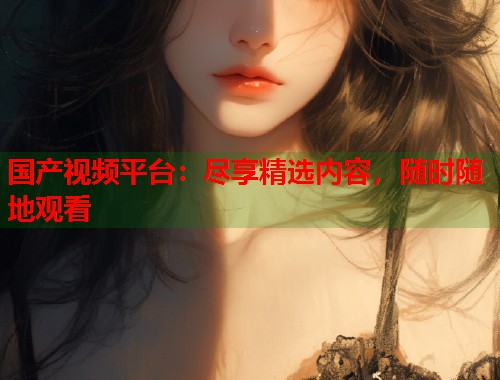国产视频平台：尽享精选内容，随时随地观看