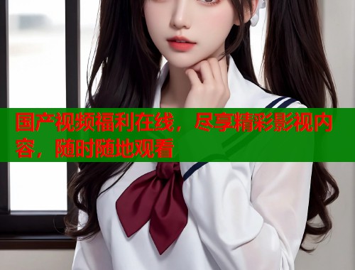 国产视频福利在线，尽享精彩影视内容，随时随地观看