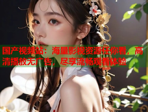 国产视频站：海量影视资源任你看，高清播放无广告，尽享流畅观看体验