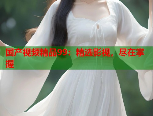 国产视频精品99：精选影视，尽在掌握
