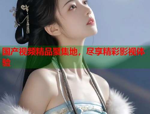 国产视频精品聚集地，尽享精彩影视体验