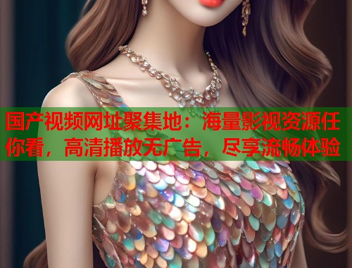 国产视频网址聚集地：海量影视资源任你看，高清播放无广告，尽享流畅体验
