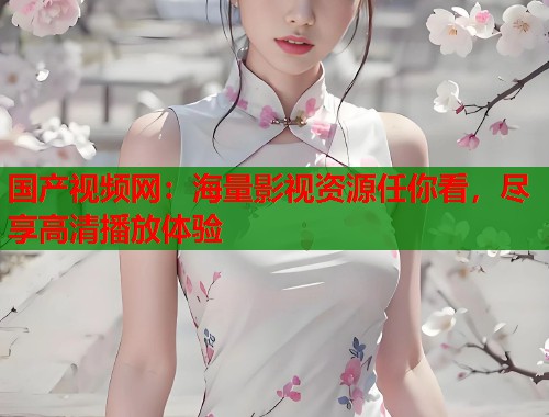 国产视频网：海量影视资源任你看，尽享高清播放体验