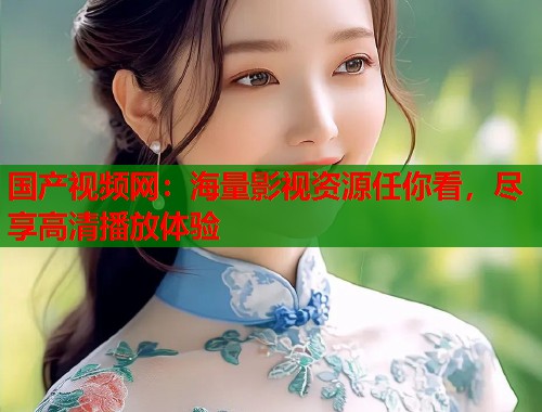 国产视频网：海量影视资源任你看，尽享高清播放体验