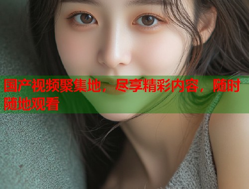 国产视频聚集地，尽享精彩内容，随时随地观看