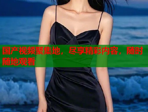 国产视频聚集地，尽享精彩内容，随时随地观看