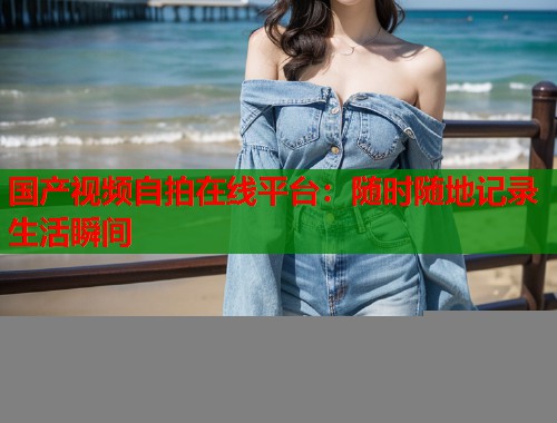 国产视频自拍在线平台：随时随地记录生活瞬间