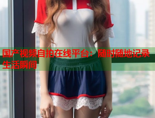 国产视频自拍在线平台：随时随地记录生活瞬间